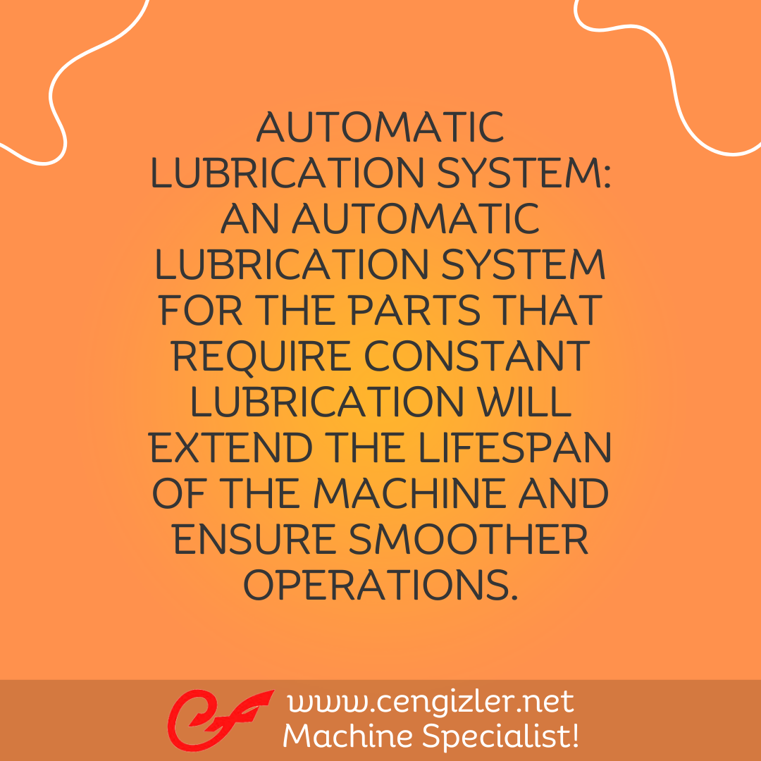5 Automatic lubrication system An automatic lubrication system for the parts that require constant lubrication will extend the lifespan of the machine and ensure smoother operations